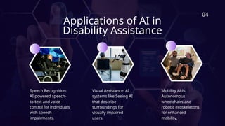Applications of AI in
Disability Assistance
04
Speech Recognition:
AI-powered speech-
to-text and voice
control for individuals
with speech
impairments.
Visual Assistance: AI
systems like Seeing AI
that describe
surroundings for
visually impaired
users.
Mobility Aids:
Autonomous
wheelchairs and
robotic exoskeletons
for enhanced
mobility.
 