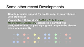 Some other recent Developments
• Google provides support for braille script in smartphones
with brailleback
• Virginia Tech University’s RoMeLa Robotics and
Mechanisms Laboratory, pioneered a car that was
designed for blind or partially-sighted people to be able to
drive independently
 