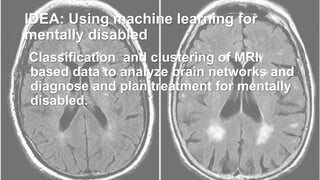 IDEA: Using machine learning for
mentally disabled
Classification and clustering of MRI
based data to analyze brain networks and
diagnose and plan treatment for mentally
disabled.
 