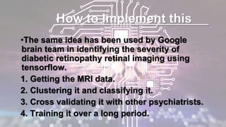 How to Implement this
•The same idea has been used by Google
brain team in identifying the severity of
diabetic retinopathy retinal imaging using
tensorflow.
1. Getting the MRI data.
2. Clustering it and classifying it.
3. Cross validating it with other psychiatrists.
4. Training it over a long period.
 