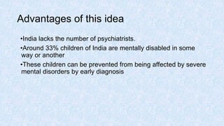 Advantages of this idea
•India lacks the number of psychiatrists.
•Around 33% children of India are mentally disabled in some
way or another
•These children can be prevented from being affected by severe
mental disorders by early diagnosis
 