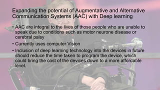 Expanding the potential of Augmentative and Alternative
Communication Systems (AAC) with Deep learning
• AAC are integral to the lives of those people who are unable to
speak due to conditions such as motor neurone disease or
cerebral palsy
• Currently uses computer Vision
• Inclusion of deep learning technology into the devices in future
should reduce the time taken to program the device, which
could bring the cost of the devices down to a more affordable
level.
 