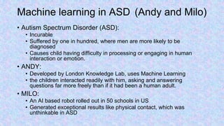 Machine learning in ASD (Andy and Milo)
• Autism Spectrum Disorder (ASD):
• Incurable
• Suffered by one in hundred, where men are more likely to be
diagnosed
• Causes child having difficulty in processing or engaging in human
interaction or emotion.
• ANDY:
• Developed by London Knowledge Lab, uses Machine Learning
• the children interacted readily with him, asking and answering
questions far more freely than if it had been a human adult.
• MILO:
• An AI based robot rolled out in 50 schools in US
• Generated exceptional results like physical contact, which was
unthinkable in ASD
 