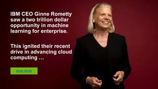 IBM CEO Ginne Rometty saw a
two trillion dollar opportunity
in machine learning for
enterprise.
This ignited their recent drive
in advancing cloud computing
…
READ MORE
 