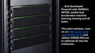 This joint solution, runs on
an IBM server built
specifically for AI and
utilizes NVIDIA NVLink to
optimize AI into the
enterprise.
… And developed PowerAI
with NVIDIA’s GPUDL toolkit
that accelerates machine
learning training and AI tasks.
 