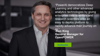 “PowerAI democratizes Deep
Learning and other advanced
analytics technologies by giving
enterprise data scientists and
research scientists alike an easy to
deploy platform to rapidly advance
their journey on AI.”
-Ken King
General Manager for
OpenPOWER
TechRepublic
 
