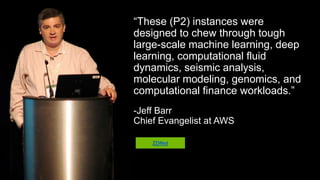“These (P2) instances were designed to
chew through tough large-scale
machine learning, deep learning,
computational fluid dynamics, seismic
analysis, molecular modeling, genomics,
and computational finance workloads.”
-Jeff Barr
Chief Evangelist at AWS
ZDNet
 