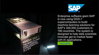 SAP
Enterprise software giant SAP is
now using DGX-1 supercomputers
to build machine learning
solutions for SAP’s 320,000
customers in 190 countries. The
system is designed to help data
scientists innovate get to market
faster with AI applications.
READ MORE
 