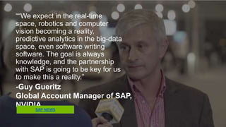 ““We expect in the real-time space,
robotics and computer vision
becoming a reality, predictive
analytics in the big-data space, even
software writing software. The goal is
always knowledge, and the
partnership with SAP is going to be
key for us to make this a reality.”
-Guy Gueritz
Global Account Manager of SAP, NVIDIA
SAP NEWS
 