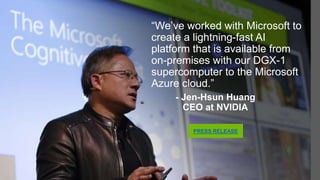 “We’ve worked with Microsoft to
create a lightning-fast AI
platform that is available from
on-premises with our DGX-1
supercomputer to the Microsoft
Azure cloud.”
- Jen-Hsun Huang
CEO at NVIDIA
PRESS RELEASE
 