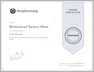 EDUCA
T
ION FOR EVE
R
YONE
CO
U
R
S
E
C E R T I F
I
C
A
TE
COURSE
CERTIFICATE
deeplearning.ai
05/16/2019
Muhammad Hassan Khan
AI For Everyone
an online non-credit course authorized by deeplearning.ai and offered through
Coursera
has successfully completed
Adjunct Professor Andrew Ng
Computer Science Department
Stanford University
Verify at coursera.org/verify/B5KUGRWA96CP
Coursera has confirmed the identity of this individual and
their participation in the course.
 