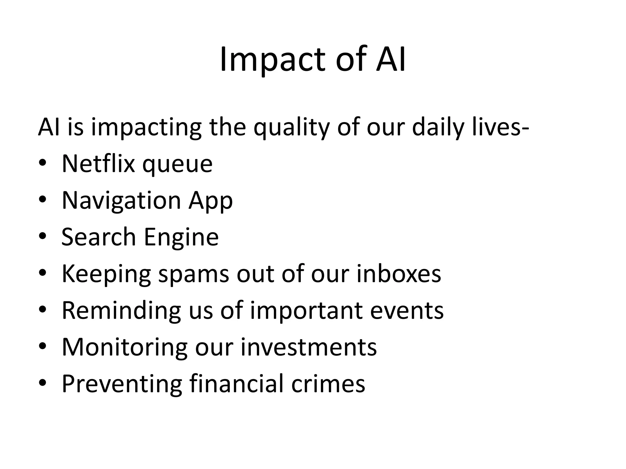 Impact of AI
AI is impacting the quality of our daily lives-
• Netflix queue
• Navigation App
• Search Engine
• Keeping spams out of our inboxes
• Reminding us of important events
• Monitoring our investments
• Preventing financial crimes
 