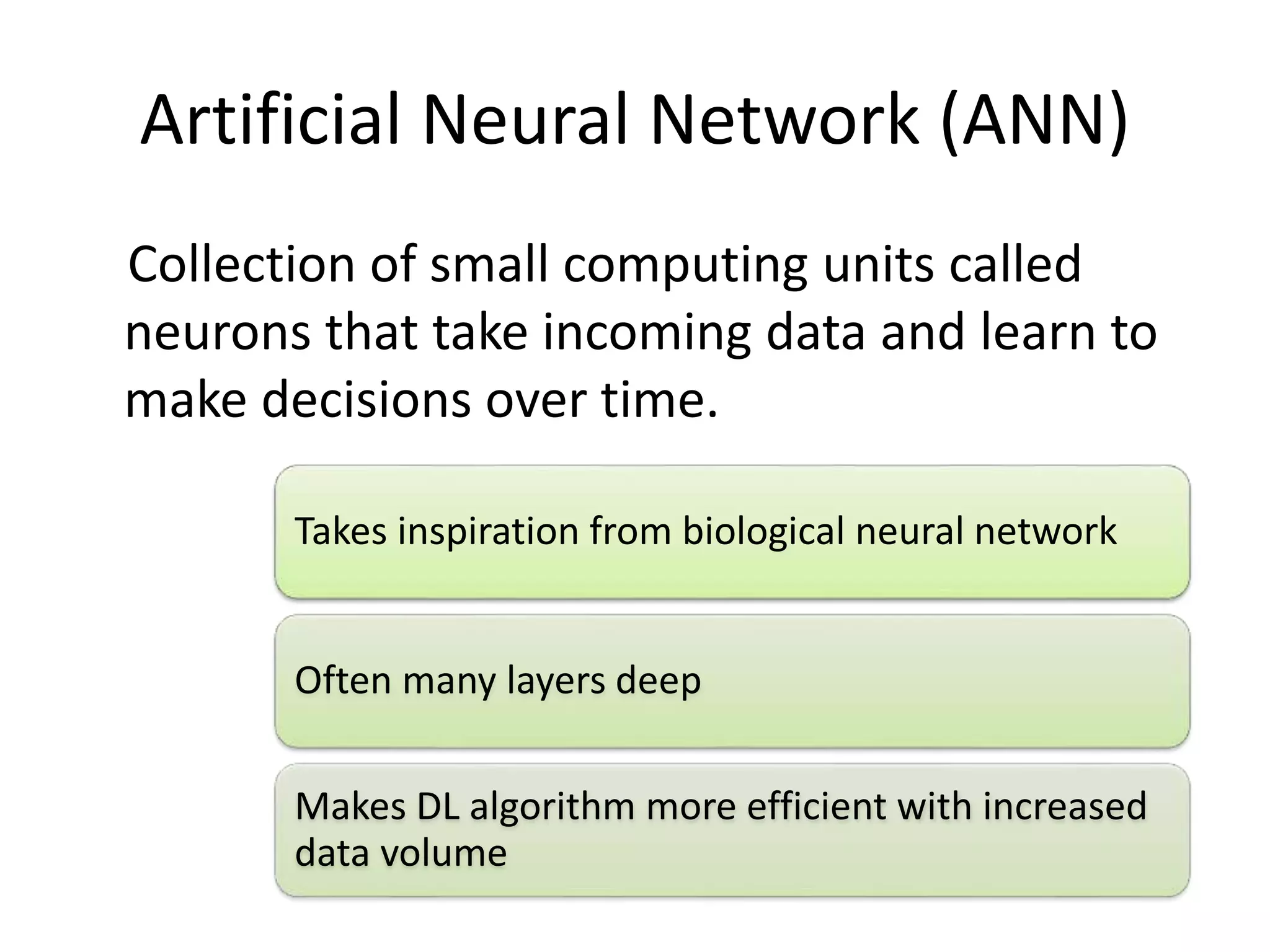 Artificial Neural Network (ANN)
Collection of small computing units called
neurons that take incoming data and learn to
make decisions over time.
Takes inspiration from biological neural network
Often many layers deep
Makes DL algorithm more efficient with increased
data volume
 