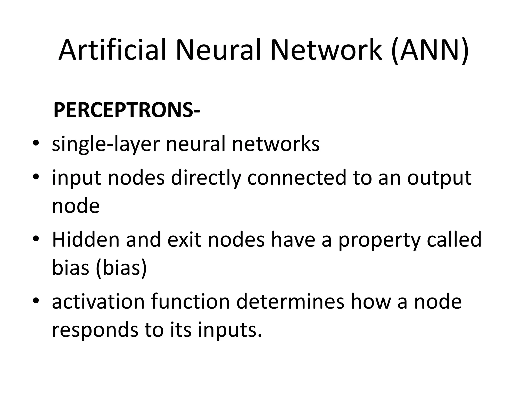 Artificial Neural Network (ANN)
PERCEPTRONS-
• single-layer neural networks
• input nodes directly connected to an output
node
• Hidden and exit nodes have a property called
bias (bias)
• activation function determines how a node
responds to its inputs.
 