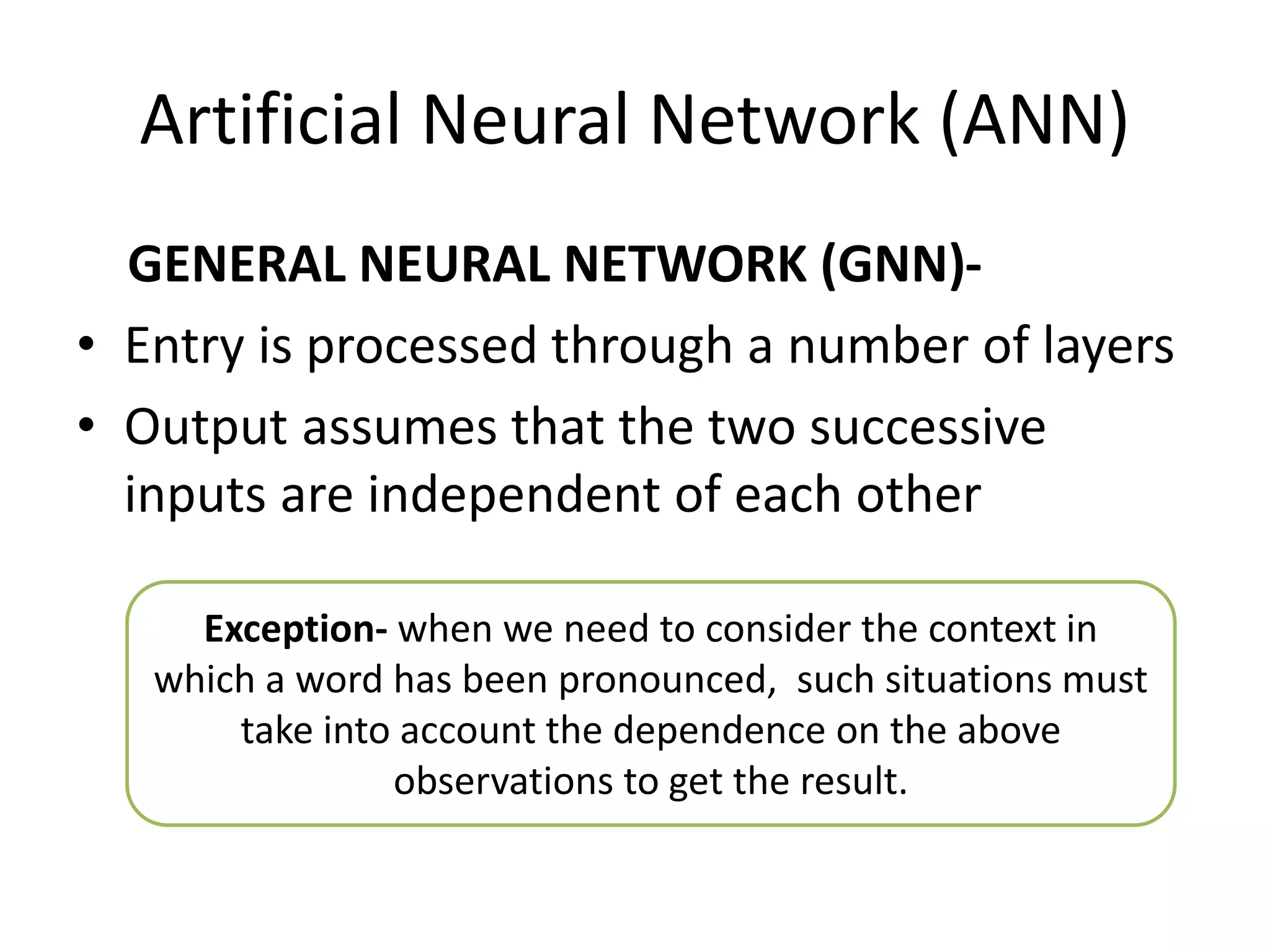 Artificial Neural Network (ANN)
GENERAL NEURAL NETWORK (GNN)-
• Entry is processed through a number of layers
• Output assumes that the two successive
inputs are independent of each other
Exception- when we need to consider the context in
which a word has been pronounced, such situations must
take into account the dependence on the above
observations to get the result.
 