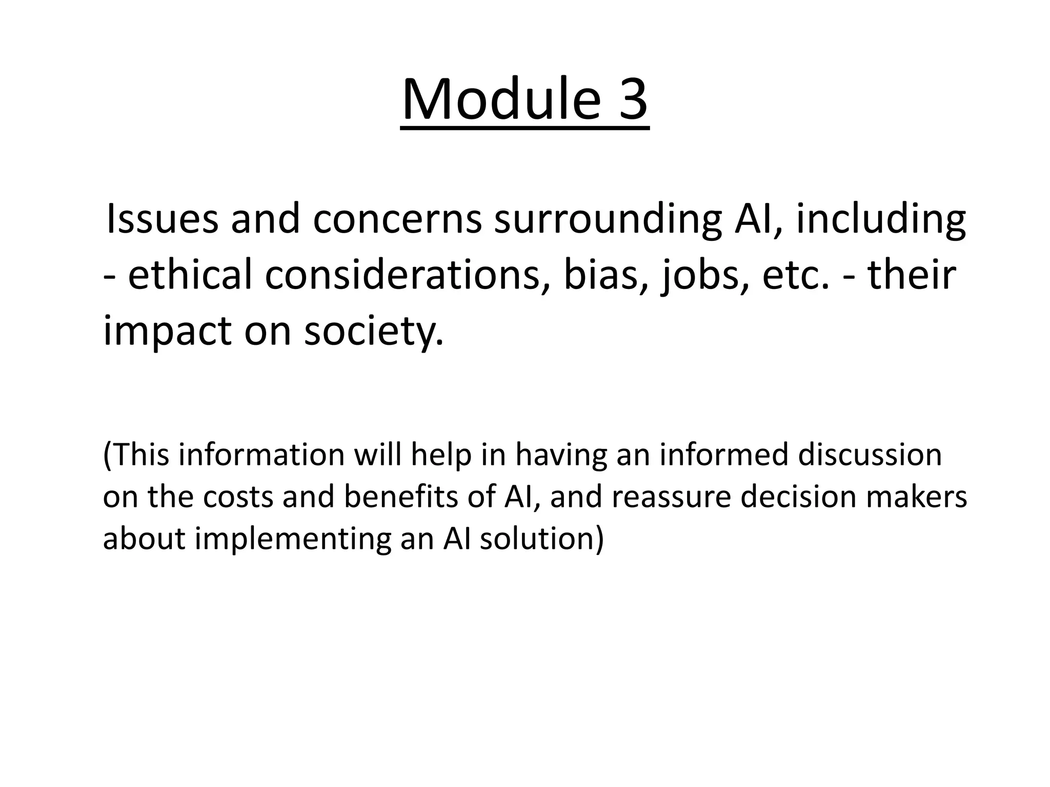 Module 3
Issues and concerns surrounding AI, including
- ethical considerations, bias, jobs, etc. - their
impact on society.
(This information will help in having an informed discussion
on the costs and benefits of AI, and reassure decision makers
about implementing an AI solution)
 