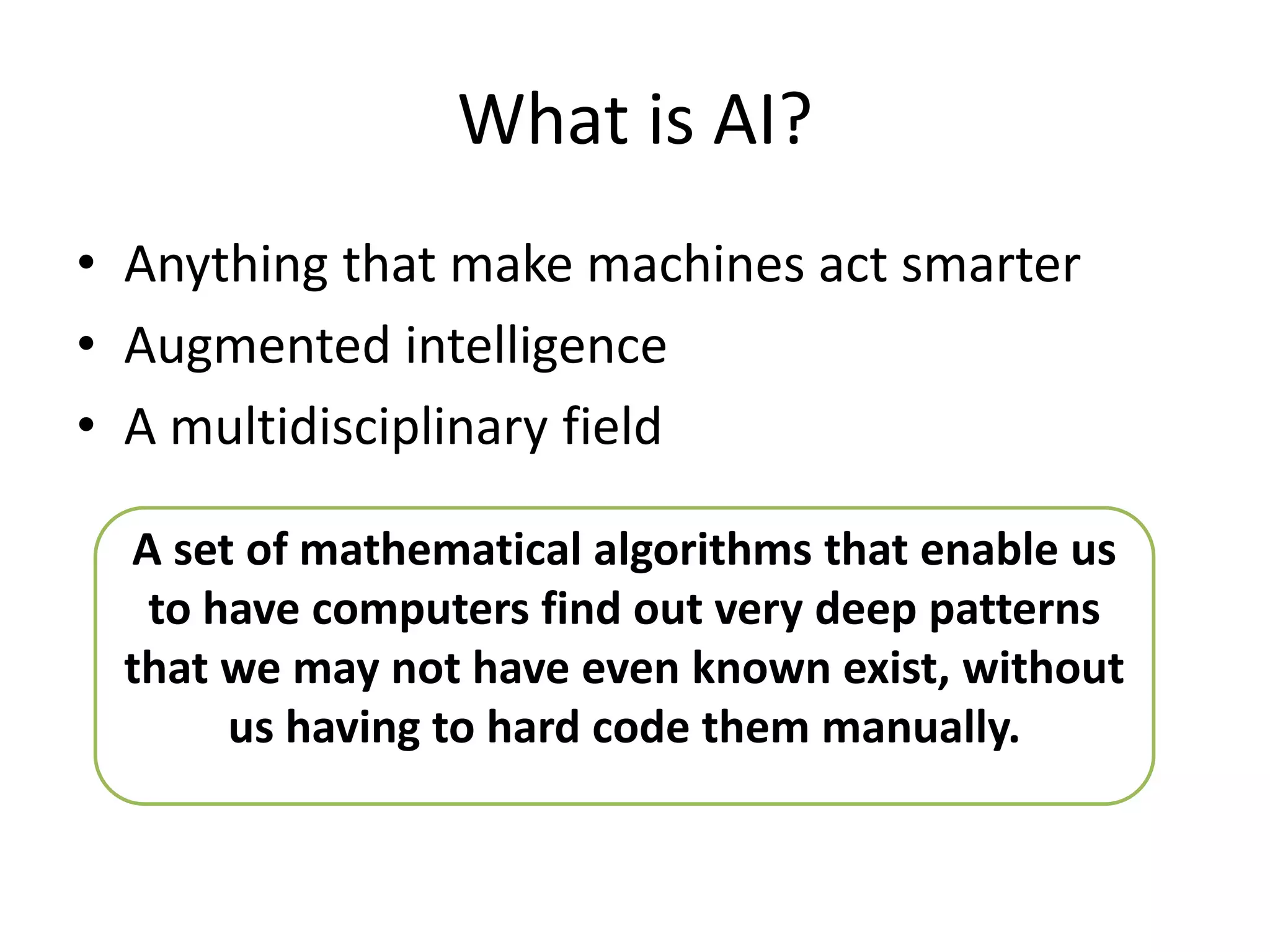 What is AI?
• Anything that make machines act smarter
• Augmented intelligence
• A multidisciplinary field
A set of mathematical algorithms that enable us
to have computers find out very deep patterns
that we may not have even known exist, without
us having to hard code them manually.
 