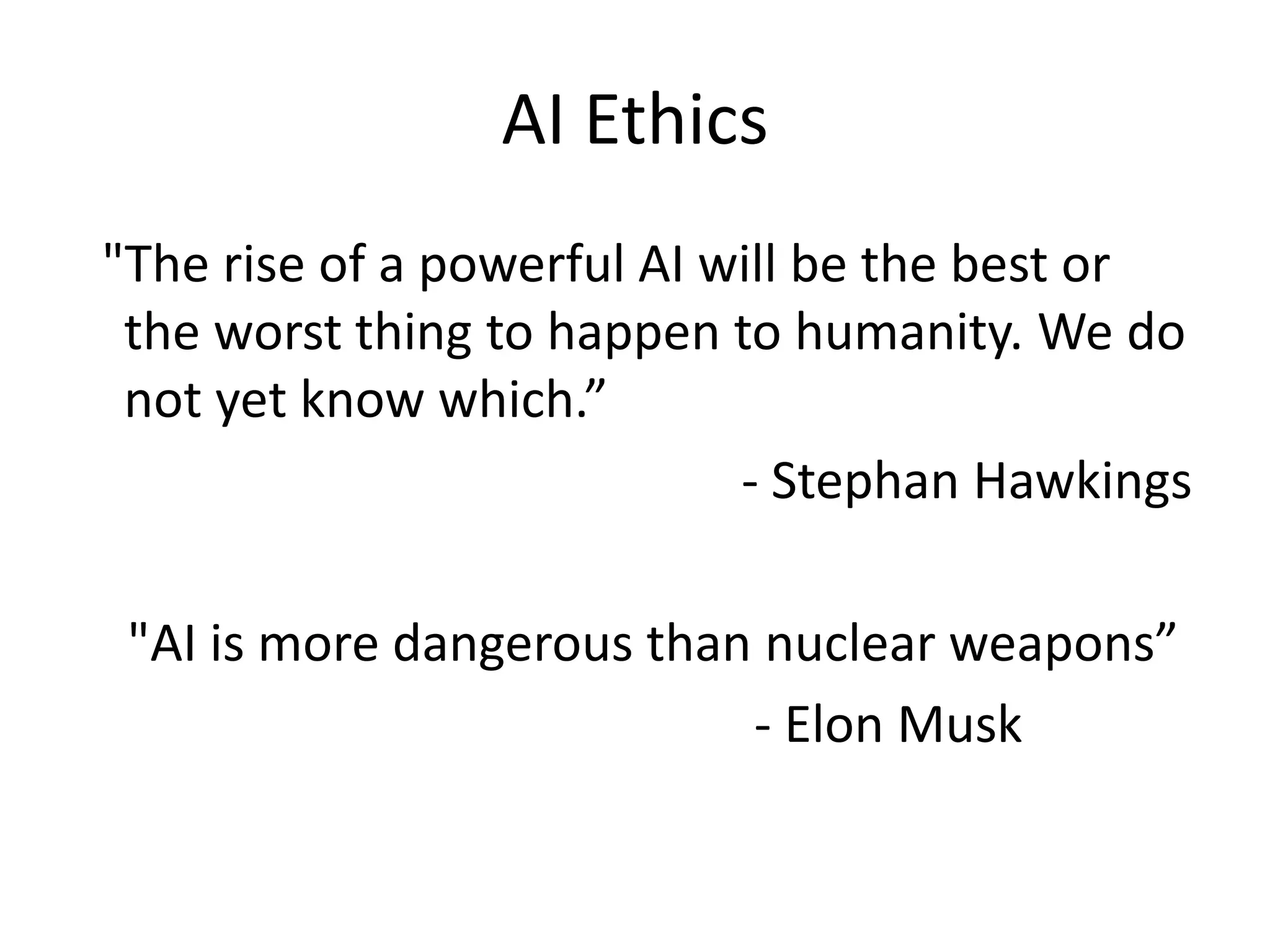 AI Ethics
"The rise of a powerful AI will be the best or
the worst thing to happen to humanity. We do
not yet know which.”
- Stephan Hawkings
"AI is more dangerous than nuclear weapons”
- Elon Musk
 