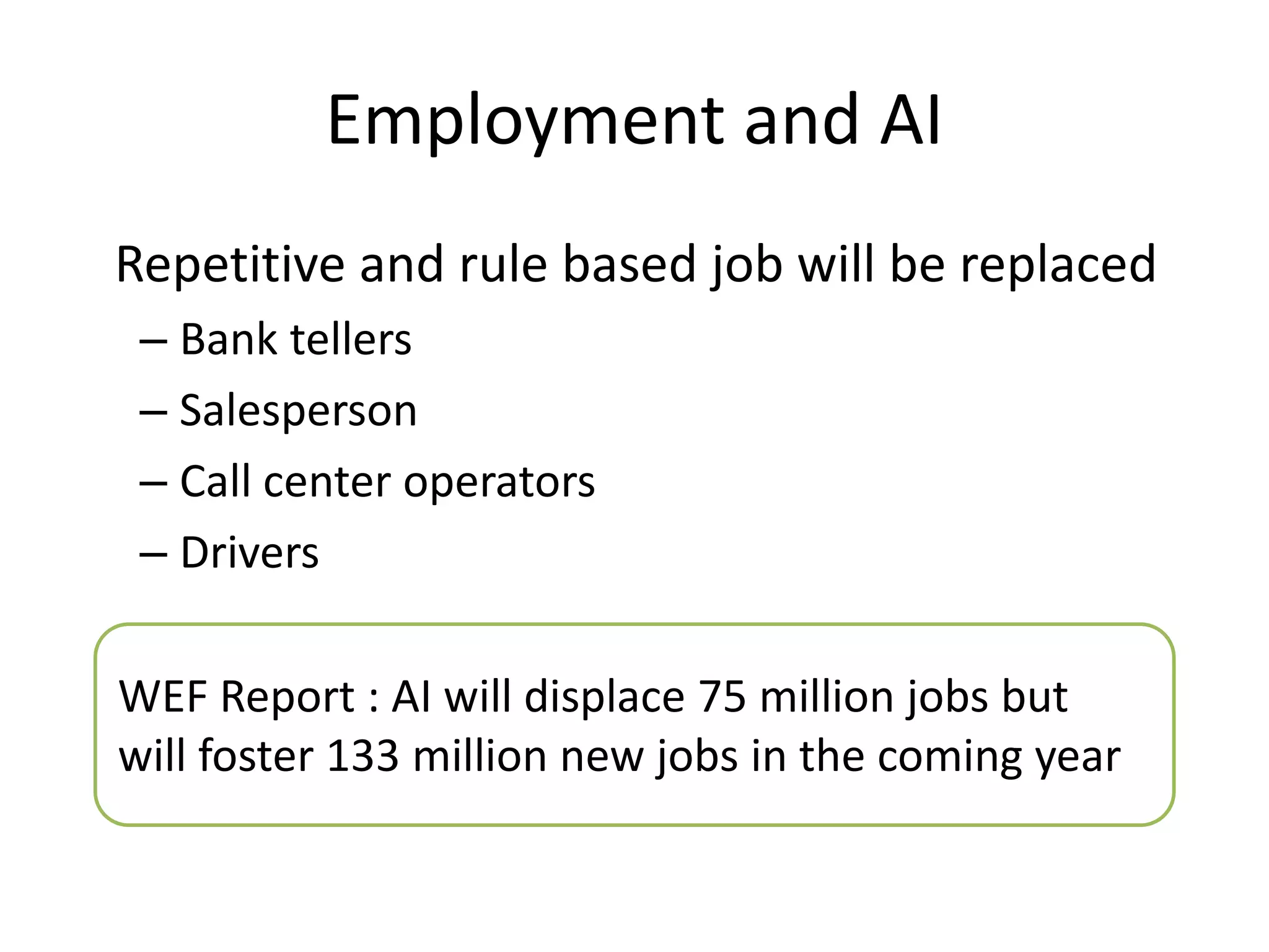 Employment and AI
Repetitive and rule based job will be replaced
– Bank tellers
– Salesperson
– Call center operators
– Drivers
WEF Report : AI will displace 75 million jobs but
will foster 133 million new jobs in the coming year
 