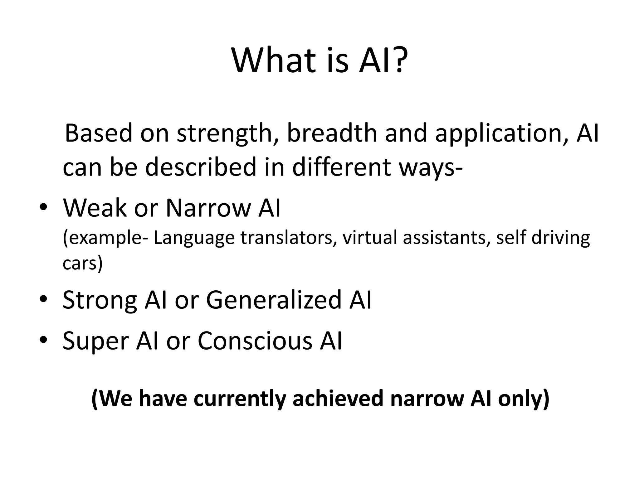 What is AI?
Based on strength, breadth and application, AI
can be described in different ways-
• Weak or Narrow AI
(example- Language translators, virtual assistants, self driving
cars)
• Strong AI or Generalized AI
• Super AI or Conscious AI
(We have currently achieved narrow AI only)
 