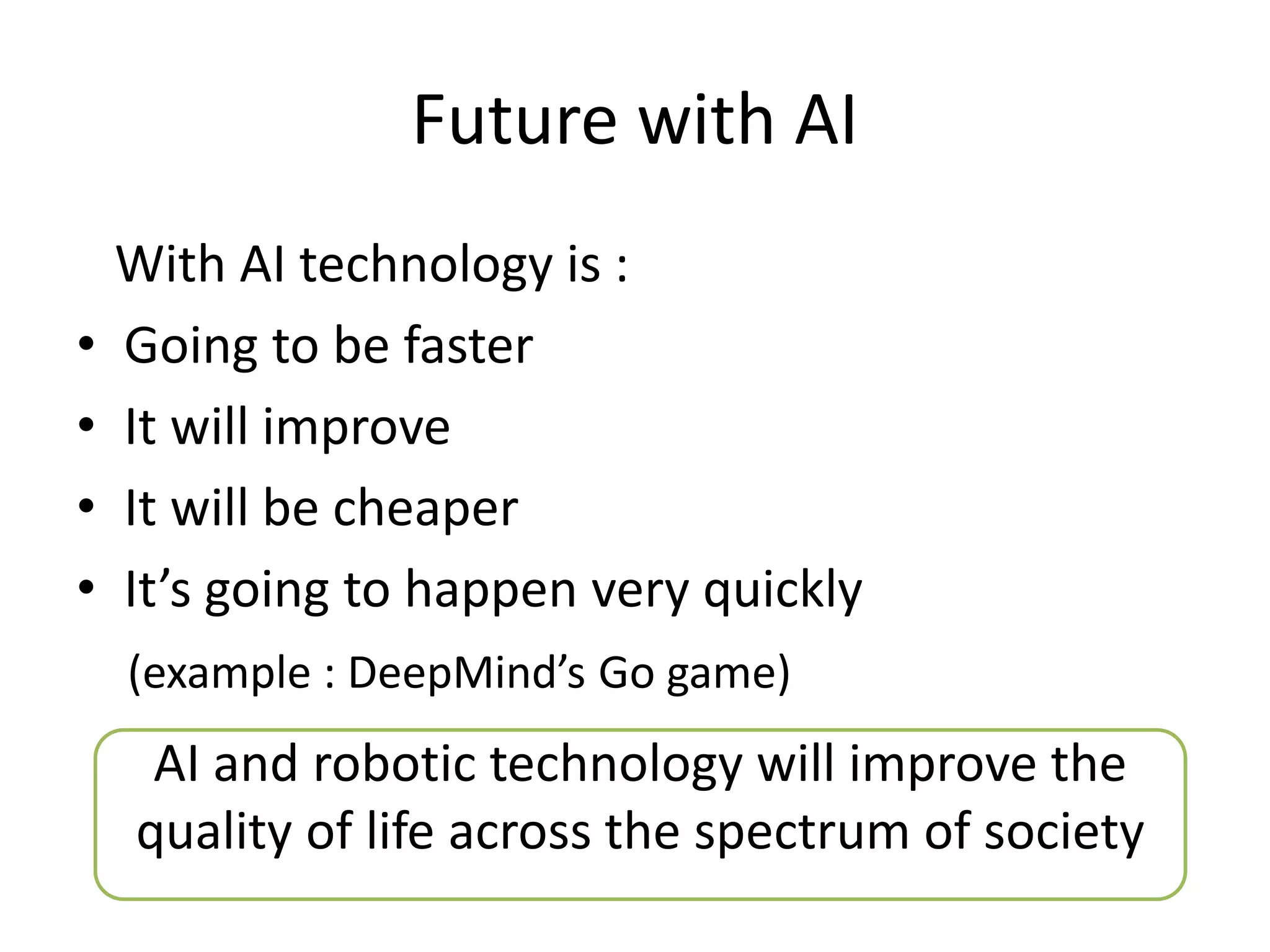 Future with AI
With AI technology is :
• Going to be faster
• It will improve
• It will be cheaper
• It’s going to happen very quickly
(example : DeepMind’s Go game)
AI and robotic technology will improve the
quality of life across the spectrum of society
 