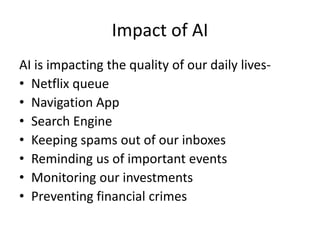 Impact of AI
AI is impacting the quality of our daily lives-
• Netflix queue
• Navigation App
• Search Engine
• Keeping spams out of our inboxes
• Reminding us of important events
• Monitoring our investments
• Preventing financial crimes
 