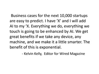 Business cases for the next 10,000 startups
are easy to predict. I have ‘X’ and I will add
AI ​​to my ‘X. Everything we do, everything we
touch is going to be enhanced by AI. We get
great benefits if we take any device, any
machine, and we make it a little smarter. The
benefit of this is exponential.
- Kelvin Kelly, Editor for Wired Magazine
 