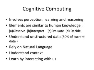 Cognitive Computing
• Involves perception, learning and reasoning
• Elements are similar to human knowledge :
(a)Observe (b)Interpret (c)Evaluate (d) Decide
• Understand unstructured data (80% of current
data )
• Rely on Natural Language
• Understand context
• Learn by interacting with us
 