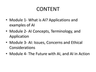 CONTENT
• Module 1- What is AI? Applications and
examples of AI
• Module 2- AI Concepts, Terminology, and
Application
• Module 3- AI: Issues, Concerns and Ethical
Considerations
• Module 4- The Future with AI, and AI in Action
 