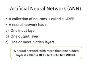 Artificial Neural Network (ANN)
• A collection of neurons is called a LAYER.
• A neural network has :
a) One input layer
b) One output layer
c) One or more hidden layers
A neural network with more than one hidden
layer is called a DEEP NEURAL NETWORK.
 