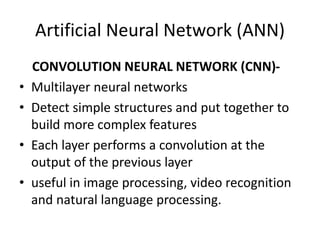 Artificial Neural Network (ANN)
CONVOLUTION NEURAL NETWORK (CNN)-
• Multilayer neural networks
• Detect simple structures and put together to
build more complex features
• Each layer performs a convolution at the
output of the previous layer
• useful in image processing, video recognition
and natural language processing.
 