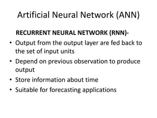 Artificial Neural Network (ANN)
RECURRENT NEURAL NETWORK (RNN)-
• Output from the output layer are fed back to
the set of input units
• Depend on previous observation to produce
output
• Store information about time
• Suitable for forecasting applications
 