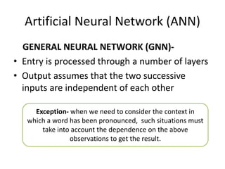 Artificial Neural Network (ANN)
GENERAL NEURAL NETWORK (GNN)-
• Entry is processed through a number of layers
• Output assumes that the two successive
inputs are independent of each other
Exception- when we need to consider the context in
which a word has been pronounced, such situations must
take into account the dependence on the above
observations to get the result.
 