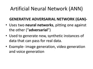 Artificial Neural Network (ANN)
GENERATIVE ADVERSARIAL NETWORK (GAN)-
• Uses two neural networks, pitting one against
the other (“adversarial”)
• Used to generate new, synthetic instances of
data that can pass for real data.
• Example- image generation, video generation
and voice generation
 