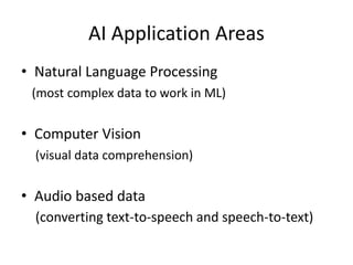 AI Application Areas
• Natural Language Processing
(most complex data to work in ML)
• Computer Vision
(visual data comprehension)
• Audio based data
(converting text-to-speech and speech-to-text)
 