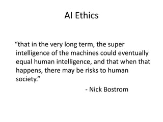 AI Ethics
“that in the very long term, the super
intelligence of the machines could eventually
equal human intelligence, and that when that
happens, there may be risks to human
society.”
- Nick Bostrom
 