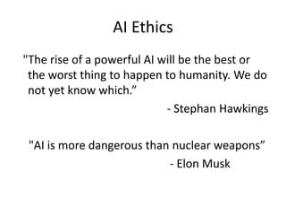 AI Ethics
"The rise of a powerful AI will be the best or
the worst thing to happen to humanity. We do
not yet know which.”
- Stephan Hawkings
"AI is more dangerous than nuclear weapons”
- Elon Musk
 