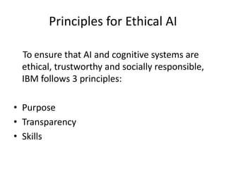 Principles for Ethical AI
To ensure that AI and cognitive systems are
ethical, trustworthy and socially responsible,
IBM follows 3 principles:
• Purpose
• Transparency
• Skills
 