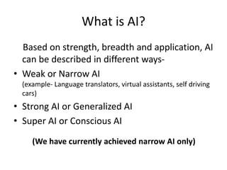 What is AI?
Based on strength, breadth and application, AI
can be described in different ways-
• Weak or Narrow AI
(example- Language translators, virtual assistants, self driving
cars)
• Strong AI or Generalized AI
• Super AI or Conscious AI
(We have currently achieved narrow AI only)
 