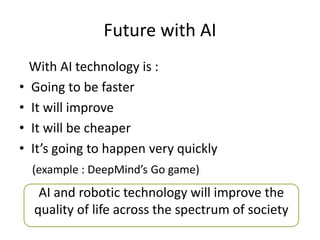 Future with AI
With AI technology is :
• Going to be faster
• It will improve
• It will be cheaper
• It’s going to happen very quickly
(example : DeepMind’s Go game)
AI and robotic technology will improve the
quality of life across the spectrum of society
 