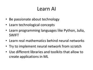 Learn AI
• Be passionate about technology
• Learn technological concepts
• Learn programming languages like Python, Julia,
SWIFT
• Learn real mathematics behind neural networks
• Try to implement neural network from scratch
• Use different libraries and toolkits that allow to
create applications in ML
 