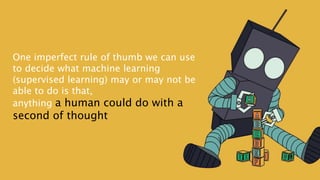 One imperfect rule of thumb we can use
to decide what machine learning
(supervised learning) may or may not be
able to do is that,
anything a human could do with a
second of thought
 