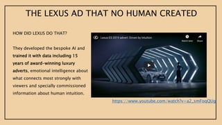 https://www.youtube.com/watch?v=a2_smFoqQUg
HOW DID LEXUS DO THAT?
They developed the bespoke AI and
trained it with data including 15
years of award-winning luxury
adverts, emotional intelligence about
what connects most strongly with
viewers and specially commissioned
information about human intuition.
THE LEXUS AD THAT NO HUMAN CREATED
 