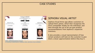 CASE STUDIES
SEPHORA VISUAL ARTIST
Sephora Visual Artist app allows customers to
upload theirs photo, which then recognizes the
most compatible shades for the individual, and
then through the use of AI can give product
recommendations from Sephora’s expansive
inventory.
It also provides a visual representation of how
certain products will look on the customer to give
them a closer approximation before they buy it.
https://sephoravirtualartist.com/ca-
en/landing_5.0.php?country=CA&lang=en&x=&skintone=&currentModel=
 
