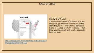 Macy’s On Call
a mobile Web-based AI platform that lets
shoppers get answers customized to the
store they're in — like where a particular
brand is located or what's in stock — that
they would normally ask a sales associate
face-to-face.
https://www.youtube.com/watch?time_continue=15&v=P
RtQzcIzqy8&feature=emb_logo
CASE STUDIES
 