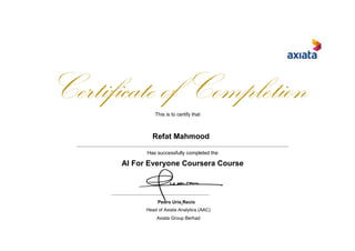 Certificate of CompletionThis is to certify that
Refat Mahmood
Has successfully completed the
AI For Everyone Coursera Course
Pedro Uria Recio
Head of Axiata Analytics (AAC)
Axiata Group Berhad
 
