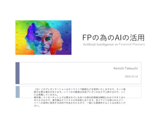 FPの為のAIの活用
Artificial Intelligence vs Financial Planners
Kenichi Takeuchi
2019-12-14
（注）このプレゼンテーションはオンラインで動画などを使用いたしますので、ネット接
続が必要な場合があります。いくつかの動画は別途プレゼンのなかで上映するので、ここ
には掲載していません。
著作権：インターネット上で公開されている多くの部分的情報をFP宛にわかりやすくまと
めたものなので、著作権はオリジナルの作成者にあります。本スライドは限られたメン
バーへの説明に使用する目的で作成されたもので、一般に公開頒布することはお控えくだ
さい。
 