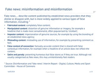 Fake news…. describe content published by established news providers that they
dislike or disagree with, but is more widely applied to various types of false
information, including: *
• Fabricated content: completely false content;
• Manipulated content: distortion of genuine information or imagery, for example a
headline that is made more sensationalist, often popularised by ‘clickbait’;
• Imposter content: impersonation of genuine sources, for example by using the branding of
an established news agency;
• Misleading content: misleading use of information, for example by presenting comment as
fact;
• False context of connection: factually accurate content that is shared with false
contextual information, for example when a headline of an article does not reflect the
content;
• Satire and parody: presenting humorous but false stores as if they are true. Although not
usually categorised as fake news, this may unintentionally fool readers.
* Source: Disinformation and ‘fake news’: Interim Report - Digital, Culture, Media and Sport
Committee - House of Commons
Fake news: misinformation and misinformation
16/03/2019 Frank Kienle p. 13
 