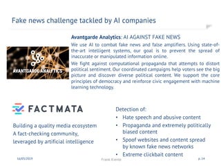 Building a quality media ecosystem
A fact-checking community,
leveraged by artificial intelligence
Fake news challenge tackled by AI companies
16/03/2019 Frank Kienle p. 14
Detection of:
• Hate speech and abusive content
• Propaganda and extremely politically
biased content
• Spoof websites and content spread
by known fake news networks
• Extreme clickbait content
Avantgarde Analytics: AI AGAINST FAKE NEWS
We use AI to combat fake news and false amplifiers. Using state-of-
the-art intelligent systems, our goal is to prevent the spread of
inaccurate or manipulated information online.
We fight against computational propaganda that attempts to distort
political sentiment. Our coordinated campaigns help voters see the big
picture and discover diverse political content. We support the core
principles of democracy and reinforce civic engagement with machine
learning technology.
 