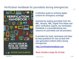 Verification handbook for journalists during emergencies
16/03/2019 Frank Kienle p. 16
A definitive guide to verifying digital
content for emergency coverage
Authored by leading journalists from the
BBC, Storyful, ABC, Digital First Media and
other verification experts, the Verification
Handbook is a groundbreaking new
resource for journalists and aid providers.
It provides the tools, techniques and step-
by-step guidelines for how to deal with
user-generated content (UGC) during
emergencies.
http://verificationhandbook.com
Book includes a large list of tools
 